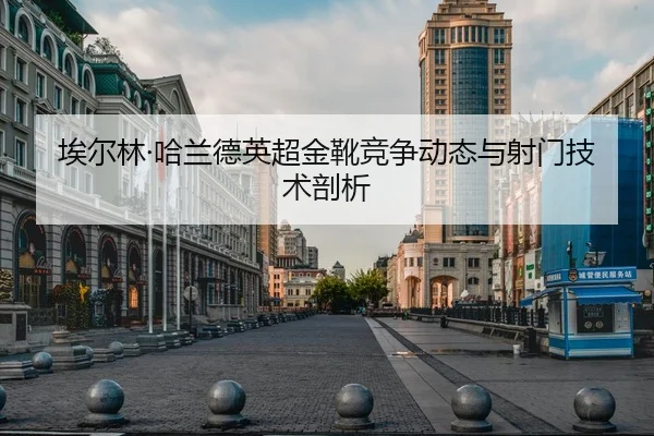 埃尔林·哈兰德英超金靴竞争动态与射门技术剖析